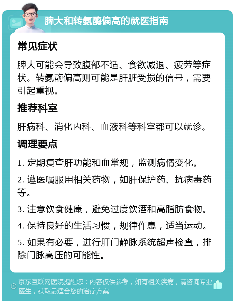 脾大和转氨酶偏高的就医指南 常见症状 脾大可能会导致腹部不适、食欲减退、疲劳等症状。转氨酶偏高则可能是肝脏受损的信号，需要引起重视。 推荐科室 肝病科、消化内科、血液科等科室都可以就诊。 调理要点 1. 定期复查肝功能和血常规，监测病情变化。 2. 遵医嘱服用相关药物，如肝保护药、抗病毒药等。 3. 注意饮食健康，避免过度饮酒和高脂肪食物。 4. 保持良好的生活习惯，规律作息，适当运动。 5. 如果有必要，进行肝门静脉系统超声检查，排除门脉高压的可能性。