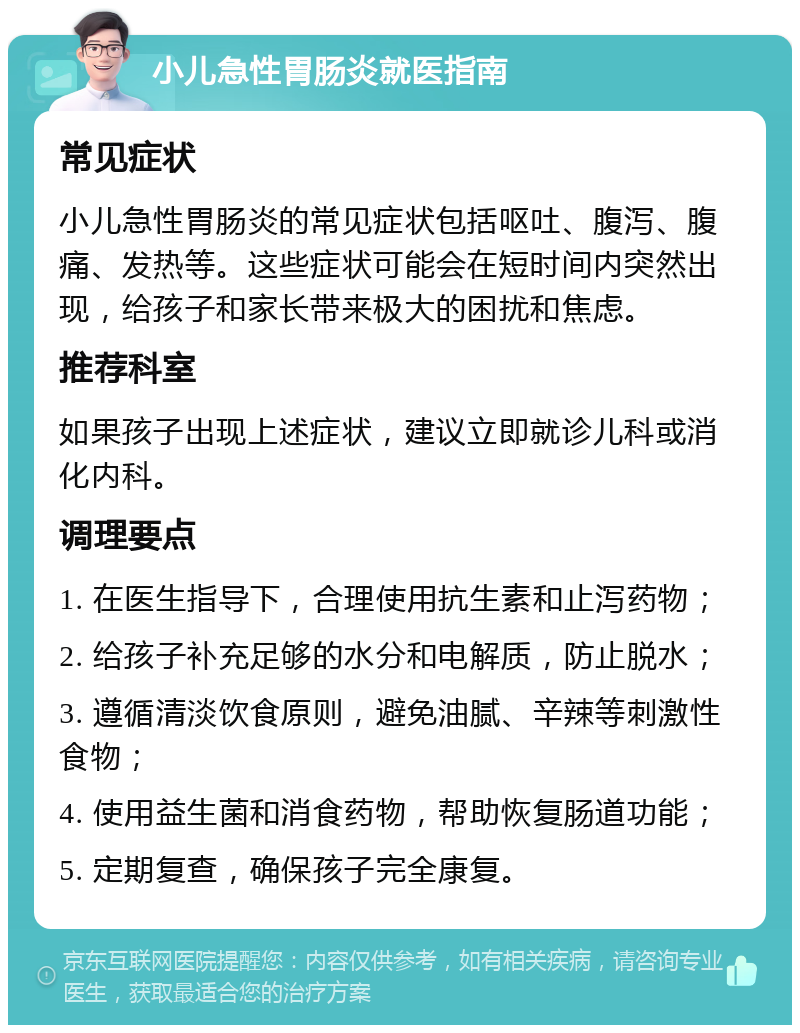 小儿急性胃肠炎就医指南 常见症状 小儿急性胃肠炎的常见症状包括呕吐、腹泻、腹痛、发热等。这些症状可能会在短时间内突然出现，给孩子和家长带来极大的困扰和焦虑。 推荐科室 如果孩子出现上述症状，建议立即就诊儿科或消化内科。 调理要点 1. 在医生指导下，合理使用抗生素和止泻药物； 2. 给孩子补充足够的水分和电解质，防止脱水； 3. 遵循清淡饮食原则，避免油腻、辛辣等刺激性食物； 4. 使用益生菌和消食药物，帮助恢复肠道功能； 5. 定期复查，确保孩子完全康复。