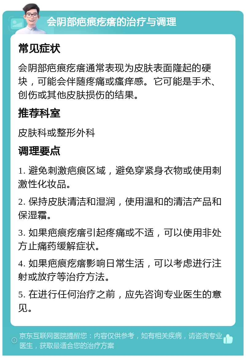 会阴部疤痕疙瘩的治疗与调理 常见症状 会阴部疤痕疙瘩通常表现为皮肤表面隆起的硬块，可能会伴随疼痛或瘙痒感。它可能是手术、创伤或其他皮肤损伤的结果。 推荐科室 皮肤科或整形外科 调理要点 1. 避免刺激疤痕区域，避免穿紧身衣物或使用刺激性化妆品。 2. 保持皮肤清洁和湿润，使用温和的清洁产品和保湿霜。 3. 如果疤痕疙瘩引起疼痛或不适，可以使用非处方止痛药缓解症状。 4. 如果疤痕疙瘩影响日常生活，可以考虑进行注射或放疗等治疗方法。 5. 在进行任何治疗之前，应先咨询专业医生的意见。