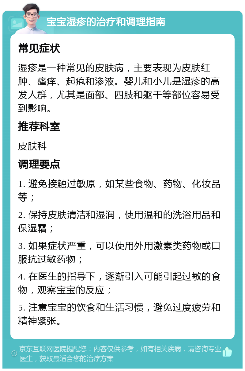 宝宝湿疹的治疗和调理指南 常见症状 湿疹是一种常见的皮肤病，主要表现为皮肤红肿、瘙痒、起疱和渗液。婴儿和小儿是湿疹的高发人群，尤其是面部、四肢和躯干等部位容易受到影响。 推荐科室 皮肤科 调理要点 1. 避免接触过敏原，如某些食物、药物、化妆品等； 2. 保持皮肤清洁和湿润，使用温和的洗浴用品和保湿霜； 3. 如果症状严重，可以使用外用激素类药物或口服抗过敏药物； 4. 在医生的指导下，逐渐引入可能引起过敏的食物，观察宝宝的反应； 5. 注意宝宝的饮食和生活习惯，避免过度疲劳和精神紧张。