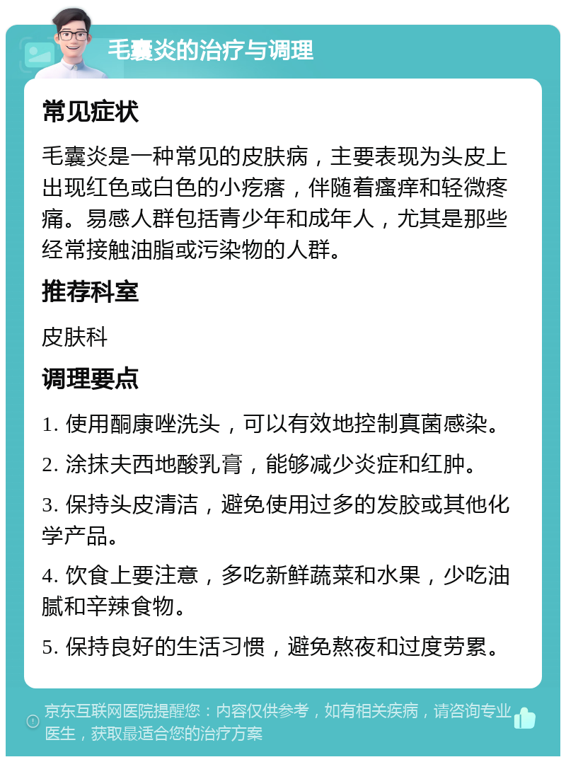 毛囊炎的治疗与调理 常见症状 毛囊炎是一种常见的皮肤病，主要表现为头皮上出现红色或白色的小疙瘩，伴随着瘙痒和轻微疼痛。易感人群包括青少年和成年人，尤其是那些经常接触油脂或污染物的人群。 推荐科室 皮肤科 调理要点 1. 使用酮康唑洗头，可以有效地控制真菌感染。 2. 涂抹夫西地酸乳膏，能够减少炎症和红肿。 3. 保持头皮清洁，避免使用过多的发胶或其他化学产品。 4. 饮食上要注意，多吃新鲜蔬菜和水果，少吃油腻和辛辣食物。 5. 保持良好的生活习惯，避免熬夜和过度劳累。