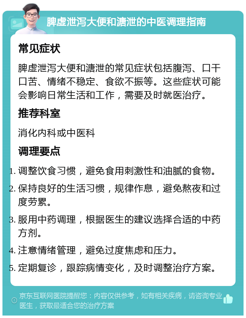 脾虚泄泻大便和溏泄的中医调理指南 常见症状 脾虚泄泻大便和溏泄的常见症状包括腹泻、口干口苦、情绪不稳定、食欲不振等。这些症状可能会影响日常生活和工作，需要及时就医治疗。 推荐科室 消化内科或中医科 调理要点 调整饮食习惯，避免食用刺激性和油腻的食物。 保持良好的生活习惯，规律作息，避免熬夜和过度劳累。 服用中药调理，根据医生的建议选择合适的中药方剂。 注意情绪管理，避免过度焦虑和压力。 定期复诊，跟踪病情变化，及时调整治疗方案。