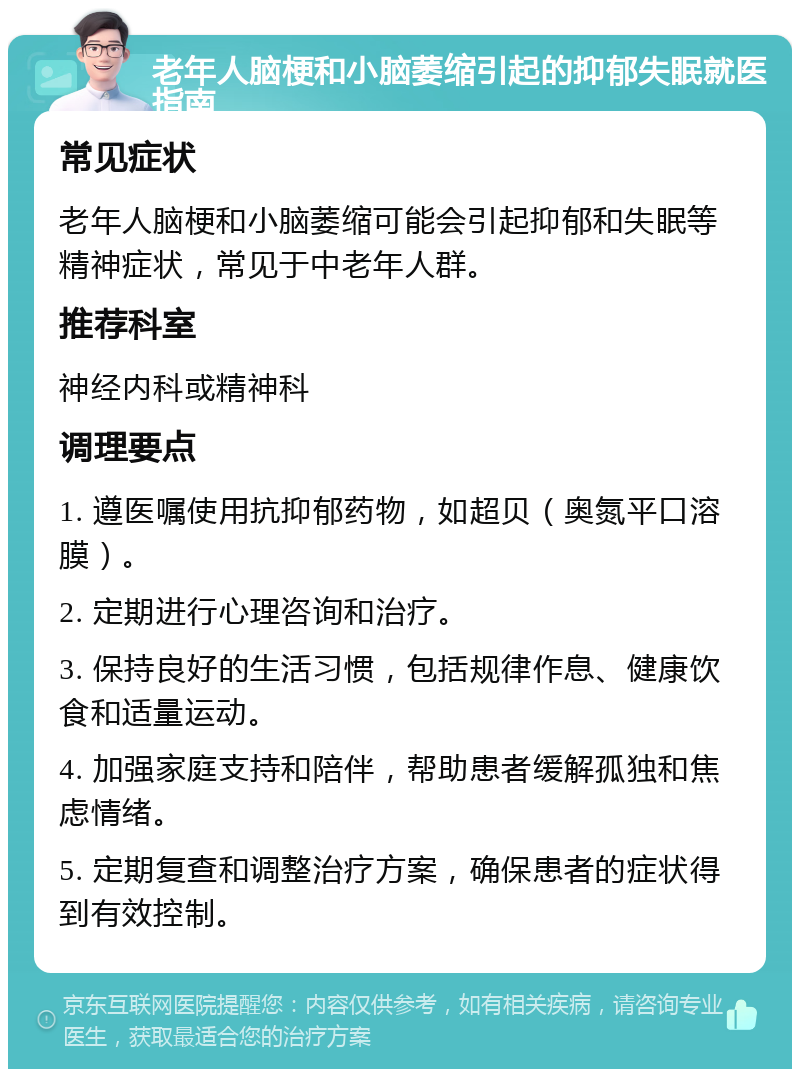 老年人脑梗和小脑萎缩引起的抑郁失眠就医指南 常见症状 老年人脑梗和小脑萎缩可能会引起抑郁和失眠等精神症状，常见于中老年人群。 推荐科室 神经内科或精神科 调理要点 1. 遵医嘱使用抗抑郁药物，如超贝（奥氮平口溶膜）。 2. 定期进行心理咨询和治疗。 3. 保持良好的生活习惯，包括规律作息、健康饮食和适量运动。 4. 加强家庭支持和陪伴，帮助患者缓解孤独和焦虑情绪。 5. 定期复查和调整治疗方案，确保患者的症状得到有效控制。