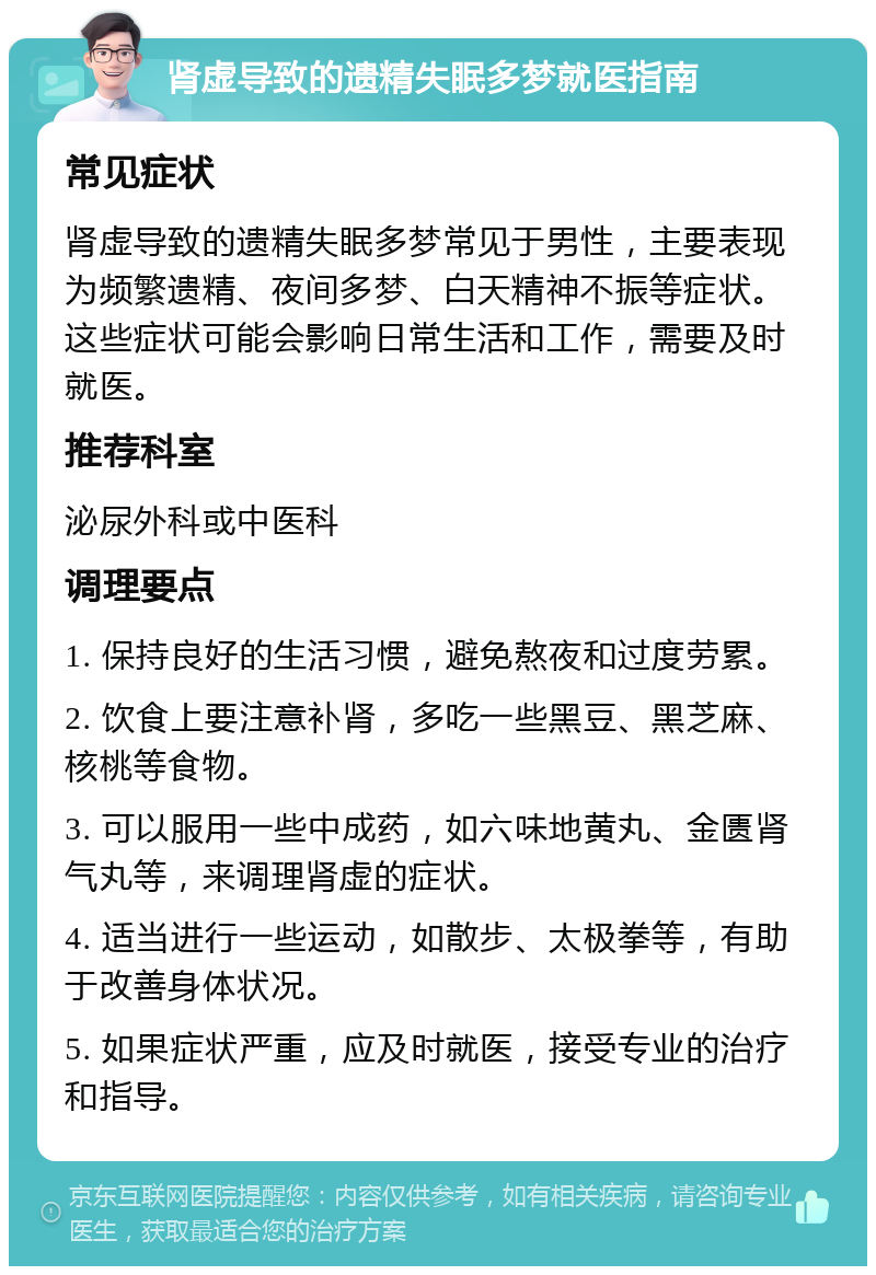 肾虚导致的遗精失眠多梦就医指南 常见症状 肾虚导致的遗精失眠多梦常见于男性，主要表现为频繁遗精、夜间多梦、白天精神不振等症状。这些症状可能会影响日常生活和工作，需要及时就医。 推荐科室 泌尿外科或中医科 调理要点 1. 保持良好的生活习惯，避免熬夜和过度劳累。 2. 饮食上要注意补肾，多吃一些黑豆、黑芝麻、核桃等食物。 3. 可以服用一些中成药，如六味地黄丸、金匮肾气丸等，来调理肾虚的症状。 4. 适当进行一些运动，如散步、太极拳等，有助于改善身体状况。 5. 如果症状严重，应及时就医，接受专业的治疗和指导。