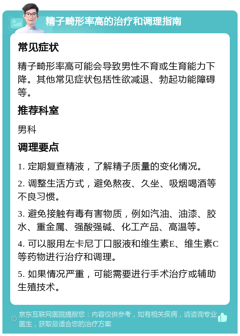 精子畸形率高的治疗和调理指南 常见症状 精子畸形率高可能会导致男性不育或生育能力下降。其他常见症状包括性欲减退、勃起功能障碍等。 推荐科室 男科 调理要点 1. 定期复查精液，了解精子质量的变化情况。 2. 调整生活方式，避免熬夜、久坐、吸烟喝酒等不良习惯。 3. 避免接触有毒有害物质，例如汽油、油漆、胶水、重金属、强酸强碱、化工产品、高温等。 4. 可以服用左卡尼丁口服液和维生素E、维生素C等药物进行治疗和调理。 5. 如果情况严重，可能需要进行手术治疗或辅助生殖技术。