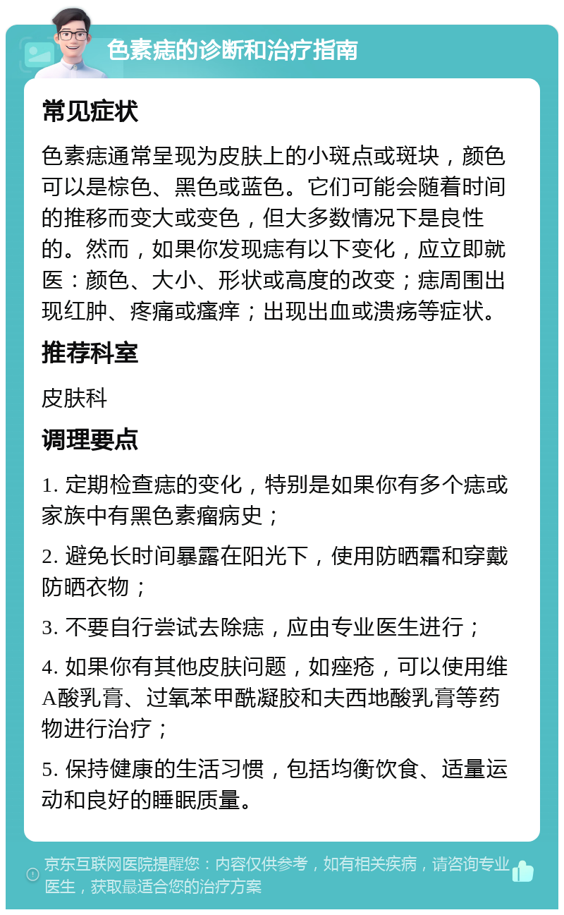 色素痣的诊断和治疗指南 常见症状 色素痣通常呈现为皮肤上的小斑点或斑块，颜色可以是棕色、黑色或蓝色。它们可能会随着时间的推移而变大或变色，但大多数情况下是良性的。然而，如果你发现痣有以下变化，应立即就医：颜色、大小、形状或高度的改变；痣周围出现红肿、疼痛或瘙痒；出现出血或溃疡等症状。 推荐科室 皮肤科 调理要点 1. 定期检查痣的变化，特别是如果你有多个痣或家族中有黑色素瘤病史； 2. 避免长时间暴露在阳光下，使用防晒霜和穿戴防晒衣物； 3. 不要自行尝试去除痣，应由专业医生进行； 4. 如果你有其他皮肤问题，如痤疮，可以使用维A酸乳膏、过氧苯甲酰凝胶和夫西地酸乳膏等药物进行治疗； 5. 保持健康的生活习惯，包括均衡饮食、适量运动和良好的睡眠质量。