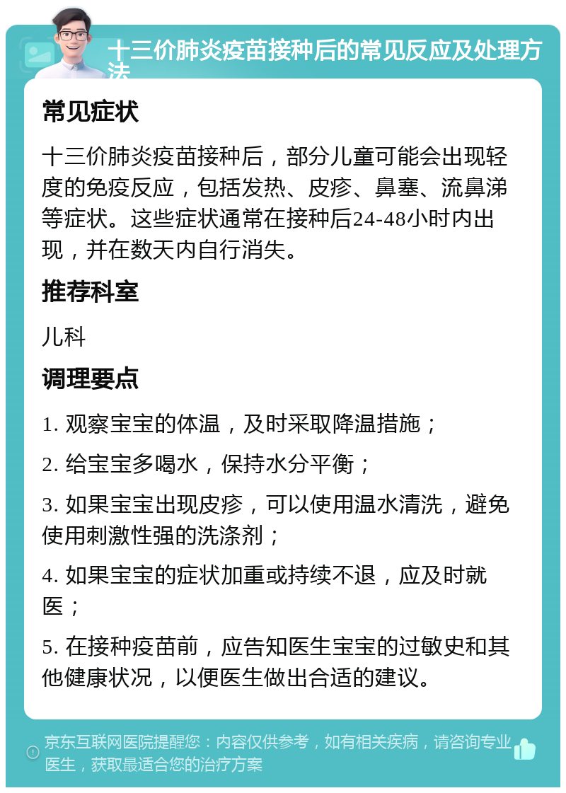 十三价肺炎疫苗接种后的常见反应及处理方法 常见症状 十三价肺炎疫苗接种后，部分儿童可能会出现轻度的免疫反应，包括发热、皮疹、鼻塞、流鼻涕等症状。这些症状通常在接种后24-48小时内出现，并在数天内自行消失。 推荐科室 儿科 调理要点 1. 观察宝宝的体温，及时采取降温措施； 2. 给宝宝多喝水，保持水分平衡； 3. 如果宝宝出现皮疹，可以使用温水清洗，避免使用刺激性强的洗涤剂； 4. 如果宝宝的症状加重或持续不退，应及时就医； 5. 在接种疫苗前，应告知医生宝宝的过敏史和其他健康状况，以便医生做出合适的建议。