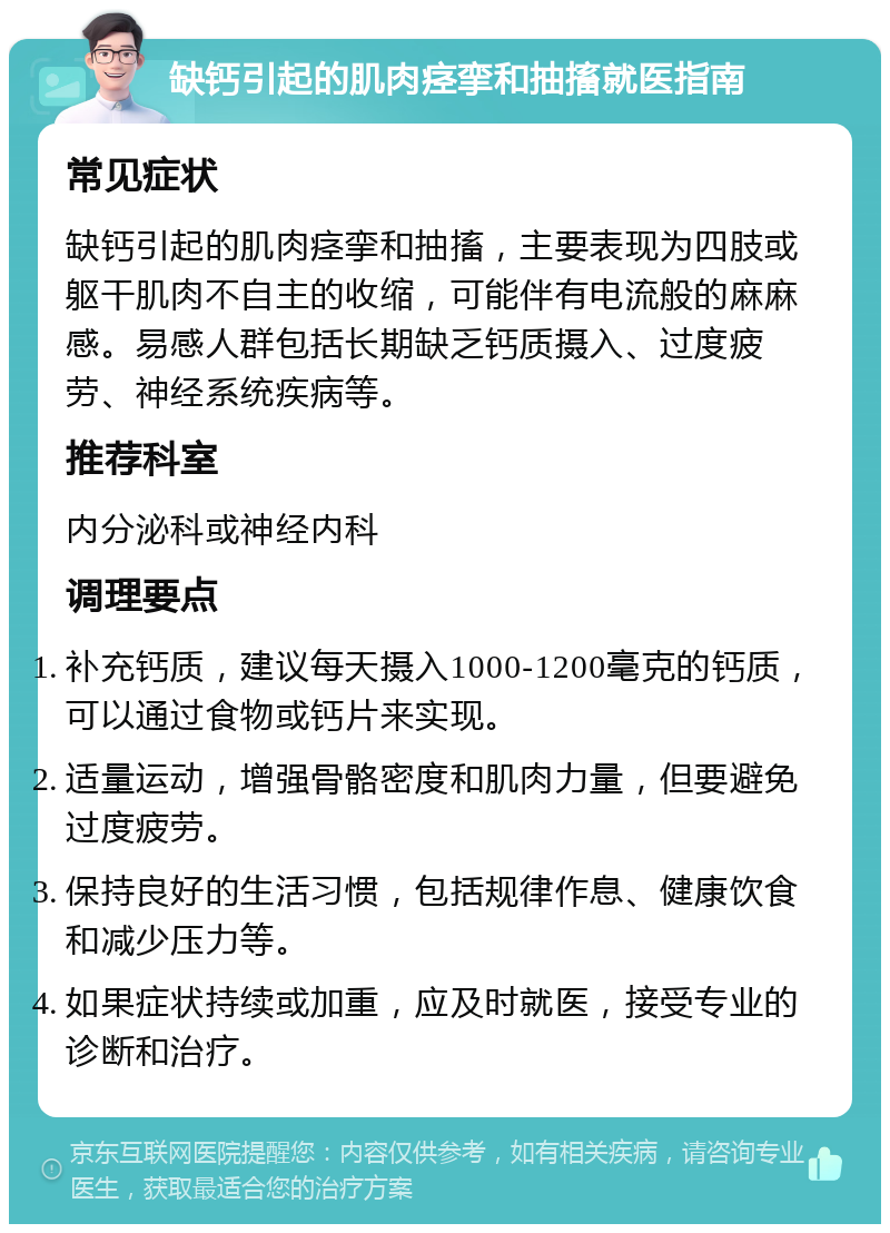 缺钙引起的肌肉痉挛和抽搐就医指南 常见症状 缺钙引起的肌肉痉挛和抽搐，主要表现为四肢或躯干肌肉不自主的收缩，可能伴有电流般的麻麻感。易感人群包括长期缺乏钙质摄入、过度疲劳、神经系统疾病等。 推荐科室 内分泌科或神经内科 调理要点 补充钙质，建议每天摄入1000-1200毫克的钙质，可以通过食物或钙片来实现。 适量运动，增强骨骼密度和肌肉力量，但要避免过度疲劳。 保持良好的生活习惯，包括规律作息、健康饮食和减少压力等。 如果症状持续或加重，应及时就医，接受专业的诊断和治疗。