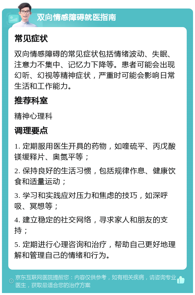 双向情感障碍就医指南 常见症状 双向情感障碍的常见症状包括情绪波动、失眠、注意力不集中、记忆力下降等。患者可能会出现幻听、幻视等精神症状，严重时可能会影响日常生活和工作能力。 推荐科室 精神心理科 调理要点 1. 定期服用医生开具的药物，如喹硫平、丙戊酸镁缓释片、奥氮平等； 2. 保持良好的生活习惯，包括规律作息、健康饮食和适量运动； 3. 学习和实践应对压力和焦虑的技巧，如深呼吸、冥想等； 4. 建立稳定的社交网络，寻求家人和朋友的支持； 5. 定期进行心理咨询和治疗，帮助自己更好地理解和管理自己的情绪和行为。