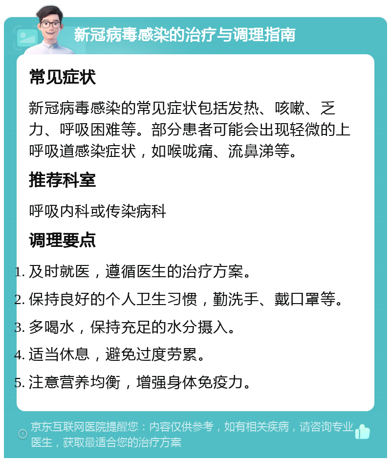 新冠病毒感染的治疗与调理指南 常见症状 新冠病毒感染的常见症状包括发热、咳嗽、乏力、呼吸困难等。部分患者可能会出现轻微的上呼吸道感染症状，如喉咙痛、流鼻涕等。 推荐科室 呼吸内科或传染病科 调理要点 及时就医，遵循医生的治疗方案。 保持良好的个人卫生习惯，勤洗手、戴口罩等。 多喝水，保持充足的水分摄入。 适当休息，避免过度劳累。 注意营养均衡，增强身体免疫力。