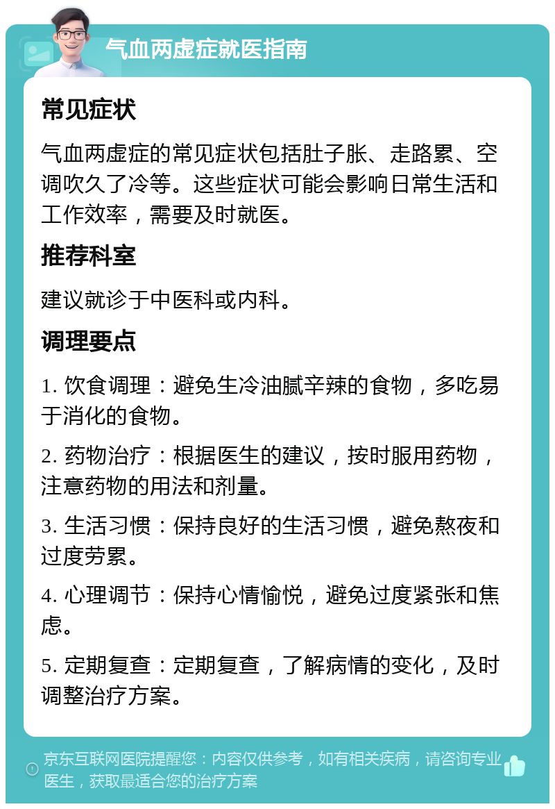 气血两虚症就医指南 常见症状 气血两虚症的常见症状包括肚子胀、走路累、空调吹久了冷等。这些症状可能会影响日常生活和工作效率，需要及时就医。 推荐科室 建议就诊于中医科或内科。 调理要点 1. 饮食调理：避免生冷油腻辛辣的食物，多吃易于消化的食物。 2. 药物治疗：根据医生的建议，按时服用药物，注意药物的用法和剂量。 3. 生活习惯：保持良好的生活习惯，避免熬夜和过度劳累。 4. 心理调节：保持心情愉悦，避免过度紧张和焦虑。 5. 定期复查：定期复查，了解病情的变化，及时调整治疗方案。