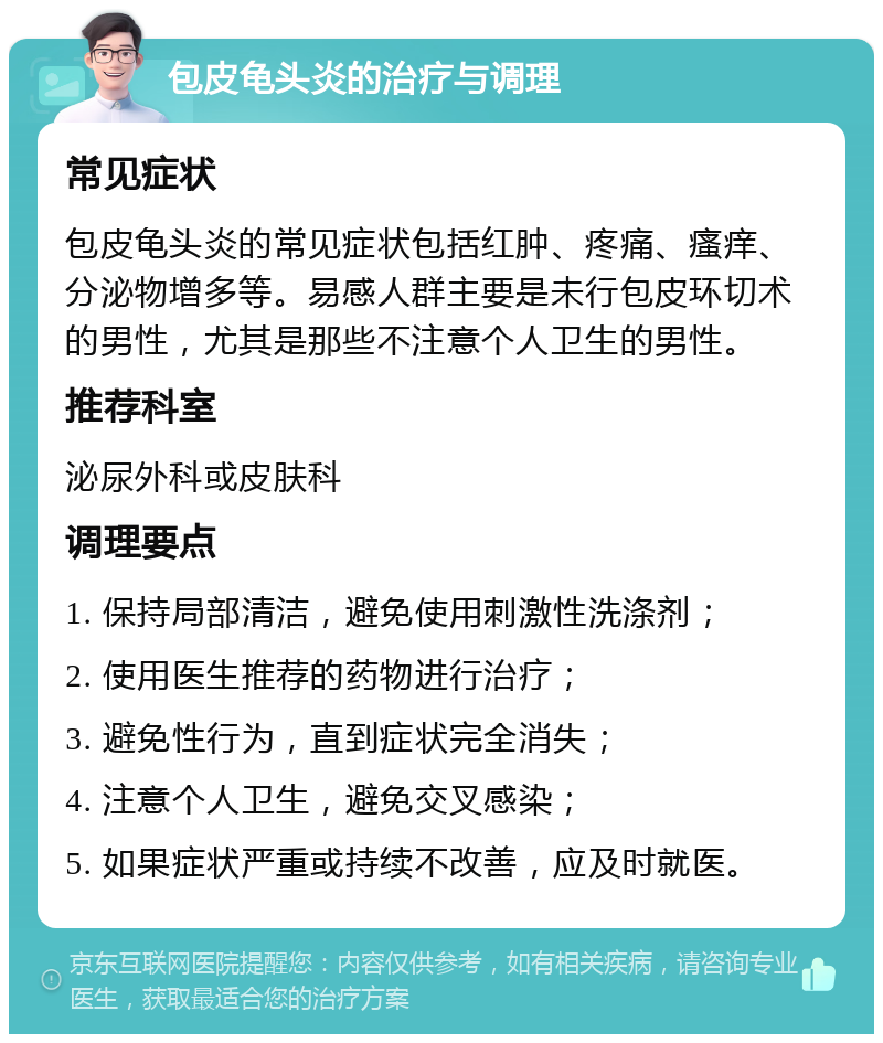 包皮龟头炎的治疗与调理 常见症状 包皮龟头炎的常见症状包括红肿、疼痛、瘙痒、分泌物增多等。易感人群主要是未行包皮环切术的男性，尤其是那些不注意个人卫生的男性。 推荐科室 泌尿外科或皮肤科 调理要点 1. 保持局部清洁，避免使用刺激性洗涤剂； 2. 使用医生推荐的药物进行治疗； 3. 避免性行为，直到症状完全消失； 4. 注意个人卫生，避免交叉感染； 5. 如果症状严重或持续不改善，应及时就医。