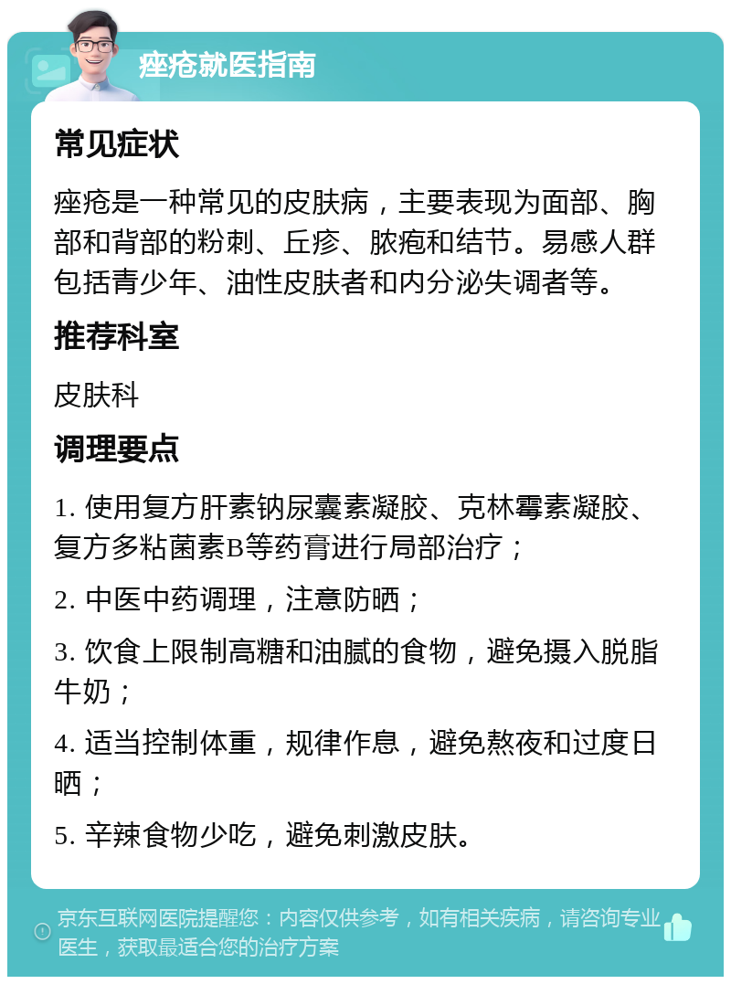 痤疮就医指南 常见症状 痤疮是一种常见的皮肤病，主要表现为面部、胸部和背部的粉刺、丘疹、脓疱和结节。易感人群包括青少年、油性皮肤者和内分泌失调者等。 推荐科室 皮肤科 调理要点 1. 使用复方肝素钠尿囊素凝胶、克林霉素凝胶、复方多粘菌素B等药膏进行局部治疗； 2. 中医中药调理，注意防晒； 3. 饮食上限制高糖和油腻的食物，避免摄入脱脂牛奶； 4. 适当控制体重，规律作息，避免熬夜和过度日晒； 5. 辛辣食物少吃，避免刺激皮肤。