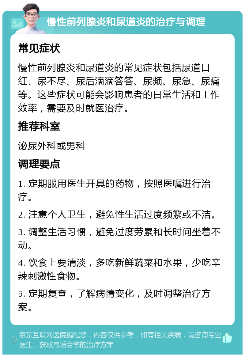 慢性前列腺炎和尿道炎的治疗与调理 常见症状 慢性前列腺炎和尿道炎的常见症状包括尿道口红、尿不尽、尿后滴滴答答、尿频、尿急、尿痛等。这些症状可能会影响患者的日常生活和工作效率，需要及时就医治疗。 推荐科室 泌尿外科或男科 调理要点 1. 定期服用医生开具的药物，按照医嘱进行治疗。 2. 注意个人卫生，避免性生活过度频繁或不洁。 3. 调整生活习惯，避免过度劳累和长时间坐着不动。 4. 饮食上要清淡，多吃新鲜蔬菜和水果，少吃辛辣刺激性食物。 5. 定期复查，了解病情变化，及时调整治疗方案。