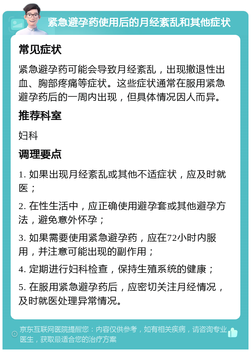 紧急避孕药使用后的月经紊乱和其他症状 常见症状 紧急避孕药可能会导致月经紊乱，出现撤退性出血、胸部疼痛等症状。这些症状通常在服用紧急避孕药后的一周内出现，但具体情况因人而异。 推荐科室 妇科 调理要点 1. 如果出现月经紊乱或其他不适症状，应及时就医； 2. 在性生活中，应正确使用避孕套或其他避孕方法，避免意外怀孕； 3. 如果需要使用紧急避孕药，应在72小时内服用，并注意可能出现的副作用； 4. 定期进行妇科检查，保持生殖系统的健康； 5. 在服用紧急避孕药后，应密切关注月经情况，及时就医处理异常情况。