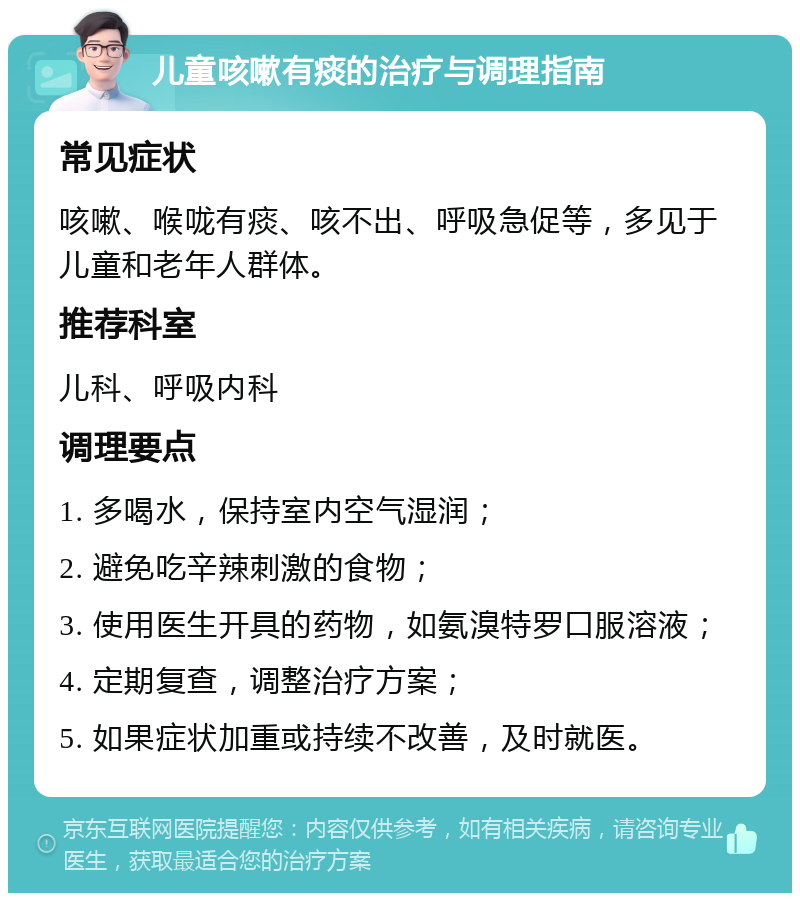 儿童咳嗽有痰的治疗与调理指南 常见症状 咳嗽、喉咙有痰、咳不出、呼吸急促等，多见于儿童和老年人群体。 推荐科室 儿科、呼吸内科 调理要点 1. 多喝水，保持室内空气湿润； 2. 避免吃辛辣刺激的食物； 3. 使用医生开具的药物，如氨溴特罗口服溶液； 4. 定期复查，调整治疗方案； 5. 如果症状加重或持续不改善，及时就医。