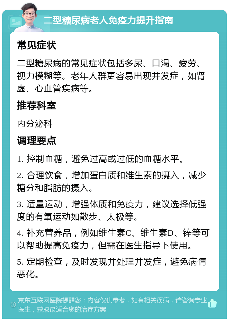 二型糖尿病老人免疫力提升指南 常见症状 二型糖尿病的常见症状包括多尿、口渴、疲劳、视力模糊等。老年人群更容易出现并发症，如肾虚、心血管疾病等。 推荐科室 内分泌科 调理要点 1. 控制血糖，避免过高或过低的血糖水平。 2. 合理饮食，增加蛋白质和维生素的摄入，减少糖分和脂肪的摄入。 3. 适量运动，增强体质和免疫力，建议选择低强度的有氧运动如散步、太极等。 4. 补充营养品，例如维生素C、维生素D、锌等可以帮助提高免疫力，但需在医生指导下使用。 5. 定期检查，及时发现并处理并发症，避免病情恶化。