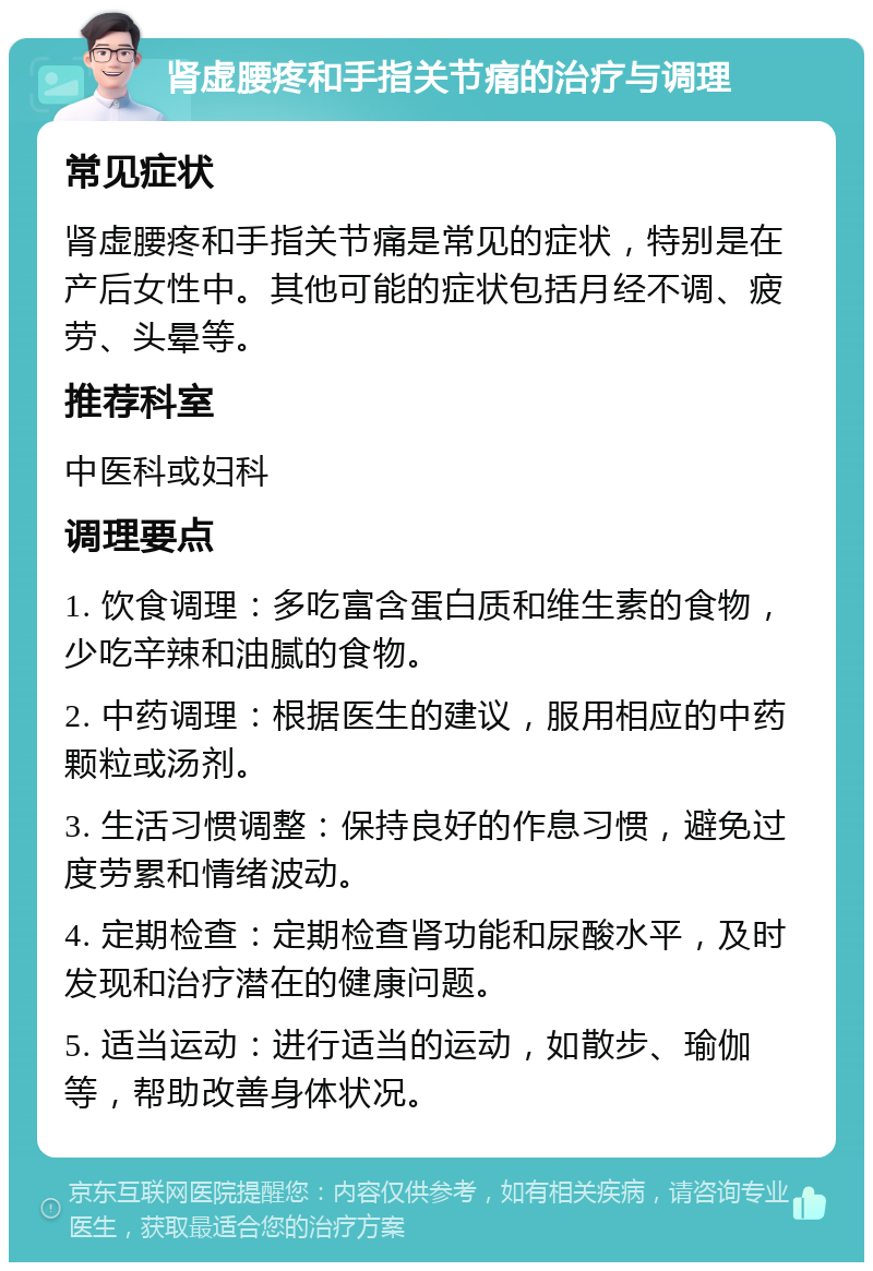 肾虚腰疼和手指关节痛的治疗与调理 常见症状 肾虚腰疼和手指关节痛是常见的症状，特别是在产后女性中。其他可能的症状包括月经不调、疲劳、头晕等。 推荐科室 中医科或妇科 调理要点 1. 饮食调理：多吃富含蛋白质和维生素的食物，少吃辛辣和油腻的食物。 2. 中药调理：根据医生的建议，服用相应的中药颗粒或汤剂。 3. 生活习惯调整：保持良好的作息习惯，避免过度劳累和情绪波动。 4. 定期检查：定期检查肾功能和尿酸水平，及时发现和治疗潜在的健康问题。 5. 适当运动：进行适当的运动，如散步、瑜伽等，帮助改善身体状况。