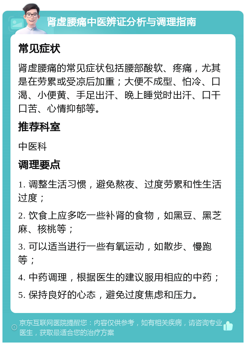 肾虚腰痛中医辨证分析与调理指南 常见症状 肾虚腰痛的常见症状包括腰部酸软、疼痛，尤其是在劳累或受凉后加重；大便不成型、怕冷、口渴、小便黄、手足出汗、晚上睡觉时出汗、口干口苦、心情抑郁等。 推荐科室 中医科 调理要点 1. 调整生活习惯，避免熬夜、过度劳累和性生活过度； 2. 饮食上应多吃一些补肾的食物，如黑豆、黑芝麻、核桃等； 3. 可以适当进行一些有氧运动，如散步、慢跑等； 4. 中药调理，根据医生的建议服用相应的中药； 5. 保持良好的心态，避免过度焦虑和压力。