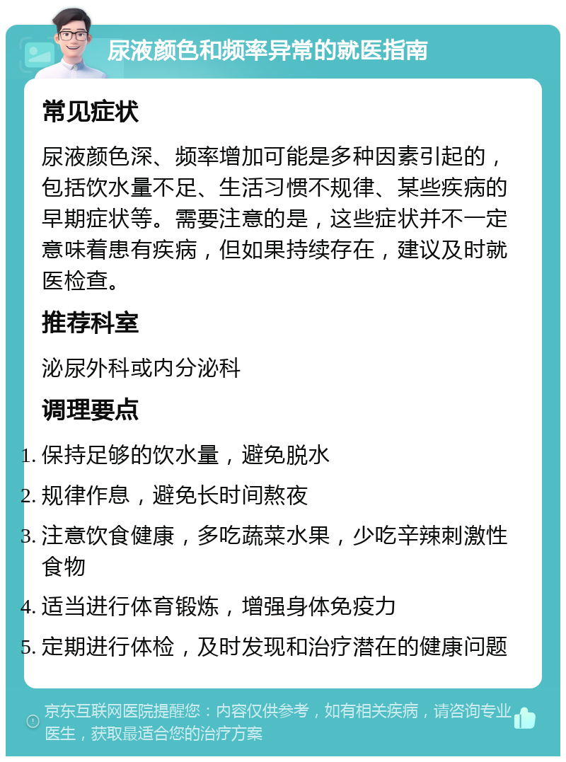 尿液颜色和频率异常的就医指南 常见症状 尿液颜色深、频率增加可能是多种因素引起的，包括饮水量不足、生活习惯不规律、某些疾病的早期症状等。需要注意的是，这些症状并不一定意味着患有疾病，但如果持续存在，建议及时就医检查。 推荐科室 泌尿外科或内分泌科 调理要点 保持足够的饮水量，避免脱水 规律作息，避免长时间熬夜 注意饮食健康，多吃蔬菜水果，少吃辛辣刺激性食物 适当进行体育锻炼，增强身体免疫力 定期进行体检，及时发现和治疗潜在的健康问题