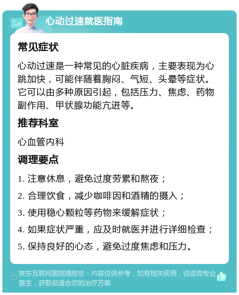 心动过速就医指南 常见症状 心动过速是一种常见的心脏疾病，主要表现为心跳加快，可能伴随着胸闷、气短、头晕等症状。它可以由多种原因引起，包括压力、焦虑、药物副作用、甲状腺功能亢进等。 推荐科室 心血管内科 调理要点 1. 注意休息，避免过度劳累和熬夜； 2. 合理饮食，减少咖啡因和酒精的摄入； 3. 使用稳心颗粒等药物来缓解症状； 4. 如果症状严重，应及时就医并进行详细检查； 5. 保持良好的心态，避免过度焦虑和压力。