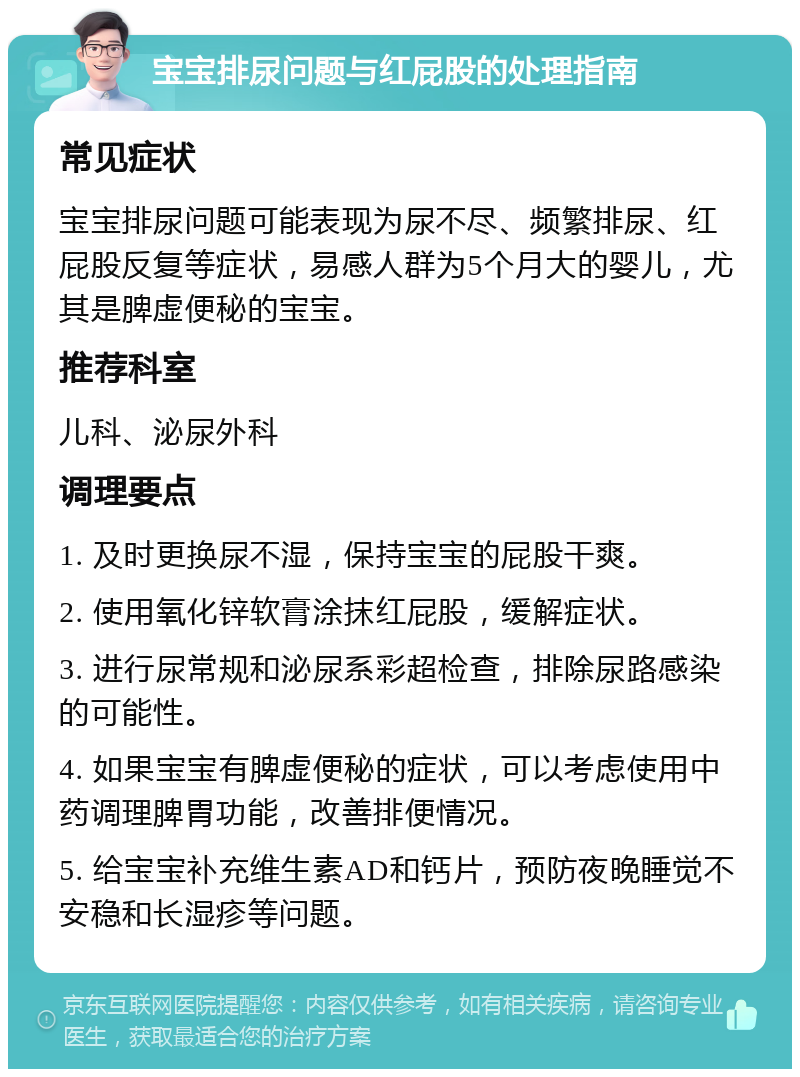 宝宝排尿问题与红屁股的处理指南 常见症状 宝宝排尿问题可能表现为尿不尽、频繁排尿、红屁股反复等症状，易感人群为5个月大的婴儿，尤其是脾虚便秘的宝宝。 推荐科室 儿科、泌尿外科 调理要点 1. 及时更换尿不湿，保持宝宝的屁股干爽。 2. 使用氧化锌软膏涂抹红屁股，缓解症状。 3. 进行尿常规和泌尿系彩超检查，排除尿路感染的可能性。 4. 如果宝宝有脾虚便秘的症状，可以考虑使用中药调理脾胃功能，改善排便情况。 5. 给宝宝补充维生素AD和钙片，预防夜晚睡觉不安稳和长湿疹等问题。