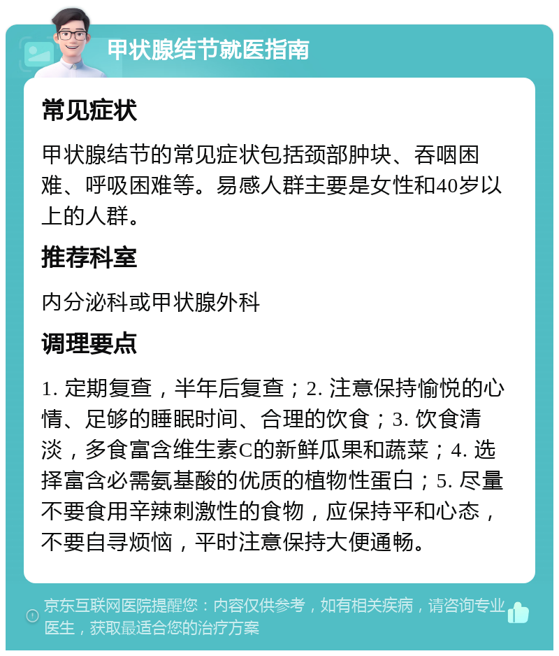 甲状腺结节就医指南 常见症状 甲状腺结节的常见症状包括颈部肿块、吞咽困难、呼吸困难等。易感人群主要是女性和40岁以上的人群。 推荐科室 内分泌科或甲状腺外科 调理要点 1. 定期复查，半年后复查；2. 注意保持愉悦的心情、足够的睡眠时间、合理的饮食；3. 饮食清淡，多食富含维生素C的新鲜瓜果和蔬菜；4. 选择富含必需氨基酸的优质的植物性蛋白；5. 尽量不要食用辛辣刺激性的食物，应保持平和心态，不要自寻烦恼，平时注意保持大便通畅。