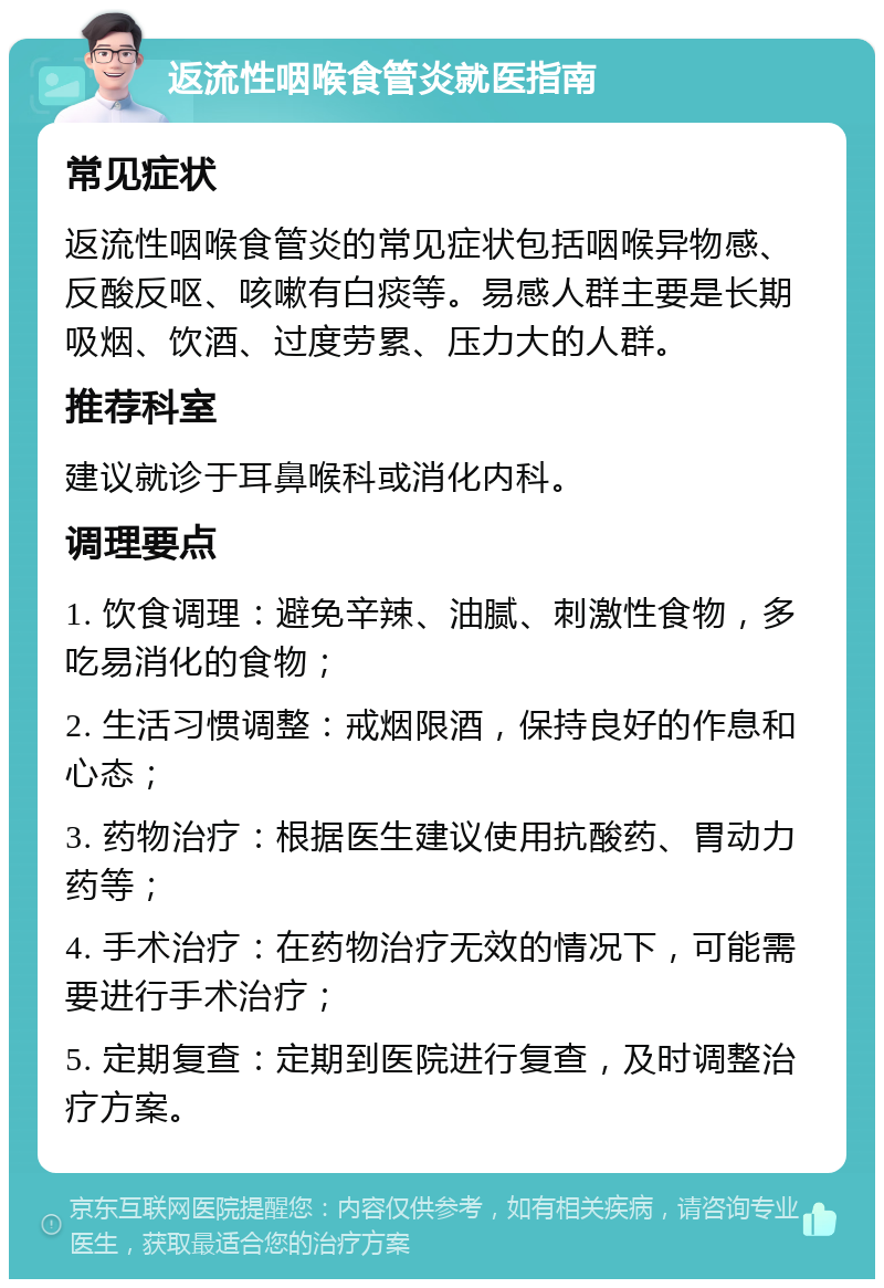 返流性咽喉食管炎就医指南 常见症状 返流性咽喉食管炎的常见症状包括咽喉异物感、反酸反呕、咳嗽有白痰等。易感人群主要是长期吸烟、饮酒、过度劳累、压力大的人群。 推荐科室 建议就诊于耳鼻喉科或消化内科。 调理要点 1. 饮食调理：避免辛辣、油腻、刺激性食物，多吃易消化的食物； 2. 生活习惯调整：戒烟限酒，保持良好的作息和心态； 3. 药物治疗：根据医生建议使用抗酸药、胃动力药等； 4. 手术治疗：在药物治疗无效的情况下，可能需要进行手术治疗； 5. 定期复查：定期到医院进行复查，及时调整治疗方案。