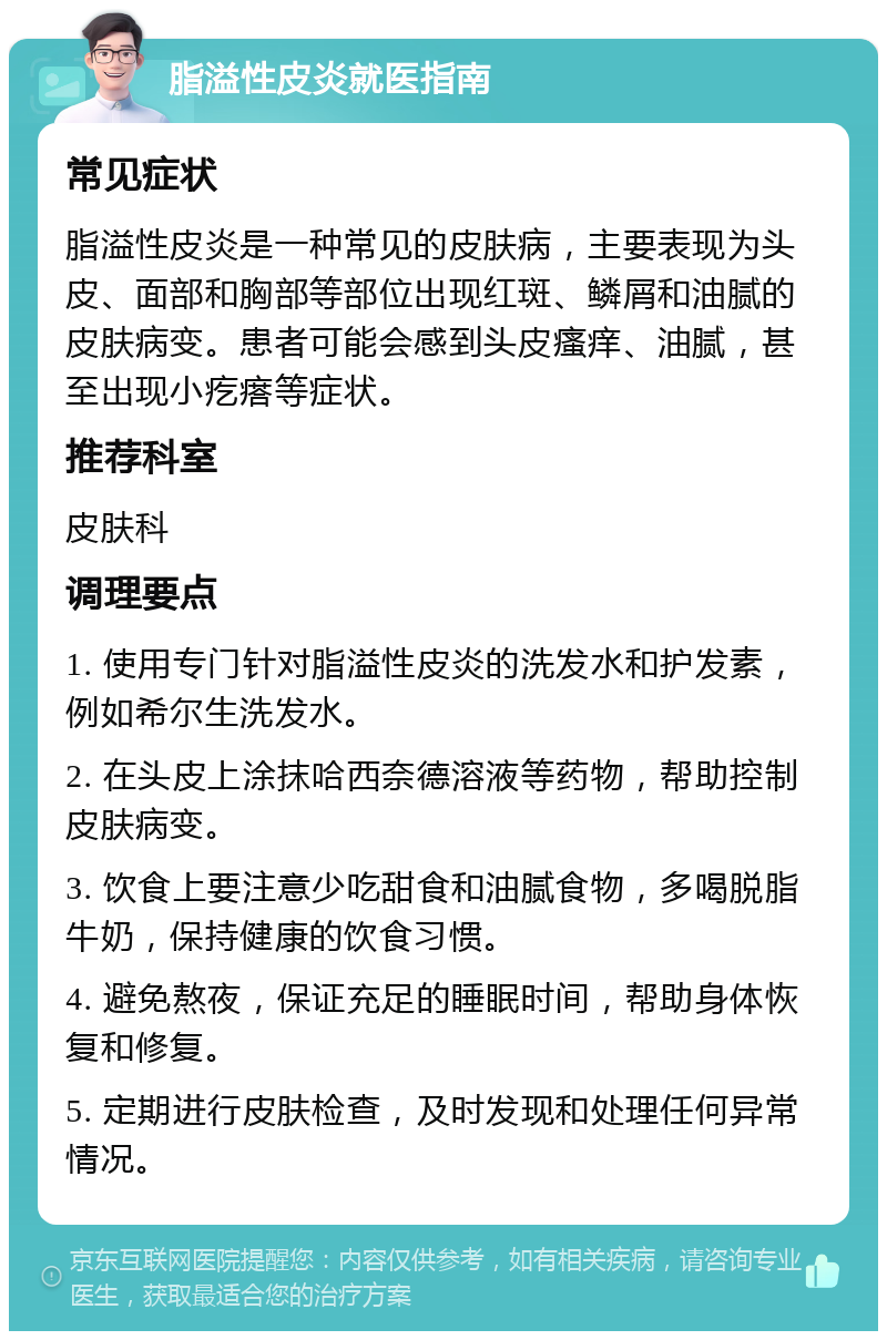 脂溢性皮炎就医指南 常见症状 脂溢性皮炎是一种常见的皮肤病，主要表现为头皮、面部和胸部等部位出现红斑、鳞屑和油腻的皮肤病变。患者可能会感到头皮瘙痒、油腻，甚至出现小疙瘩等症状。 推荐科室 皮肤科 调理要点 1. 使用专门针对脂溢性皮炎的洗发水和护发素，例如希尔生洗发水。 2. 在头皮上涂抹哈西奈德溶液等药物，帮助控制皮肤病变。 3. 饮食上要注意少吃甜食和油腻食物，多喝脱脂牛奶，保持健康的饮食习惯。 4. 避免熬夜，保证充足的睡眠时间，帮助身体恢复和修复。 5. 定期进行皮肤检查，及时发现和处理任何异常情况。