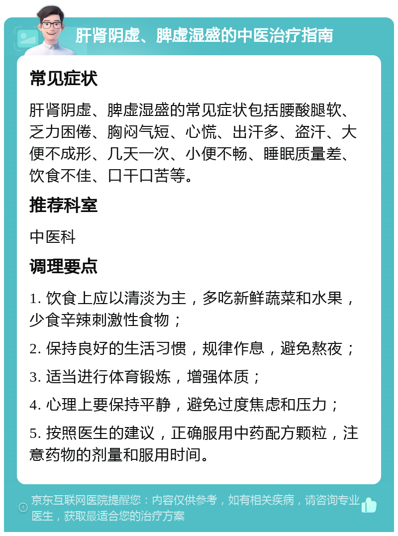 肝肾阴虚、脾虚湿盛的中医治疗指南 常见症状 肝肾阴虚、脾虚湿盛的常见症状包括腰酸腿软、乏力困倦、胸闷气短、心慌、出汗多、盗汗、大便不成形、几天一次、小便不畅、睡眠质量差、饮食不佳、口干口苦等。 推荐科室 中医科 调理要点 1. 饮食上应以清淡为主，多吃新鲜蔬菜和水果，少食辛辣刺激性食物； 2. 保持良好的生活习惯，规律作息，避免熬夜； 3. 适当进行体育锻炼，增强体质； 4. 心理上要保持平静，避免过度焦虑和压力； 5. 按照医生的建议，正确服用中药配方颗粒，注意药物的剂量和服用时间。