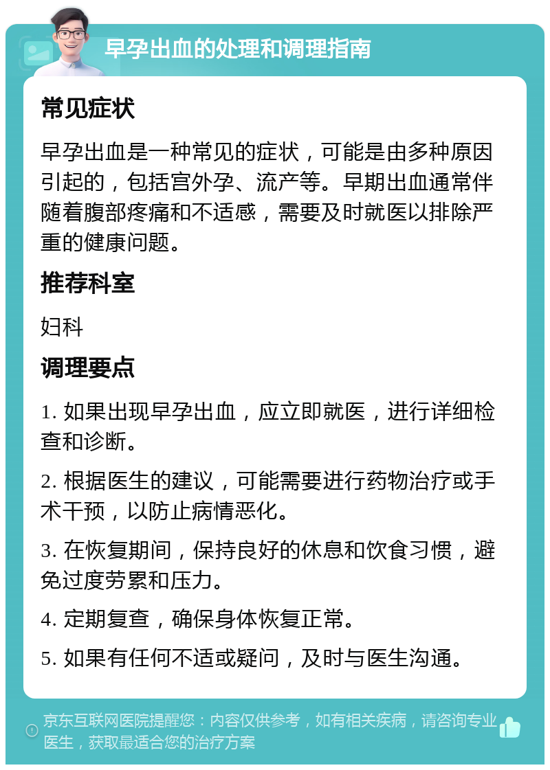 早孕出血的处理和调理指南 常见症状 早孕出血是一种常见的症状，可能是由多种原因引起的，包括宫外孕、流产等。早期出血通常伴随着腹部疼痛和不适感，需要及时就医以排除严重的健康问题。 推荐科室 妇科 调理要点 1. 如果出现早孕出血，应立即就医，进行详细检查和诊断。 2. 根据医生的建议，可能需要进行药物治疗或手术干预，以防止病情恶化。 3. 在恢复期间，保持良好的休息和饮食习惯，避免过度劳累和压力。 4. 定期复查，确保身体恢复正常。 5. 如果有任何不适或疑问，及时与医生沟通。