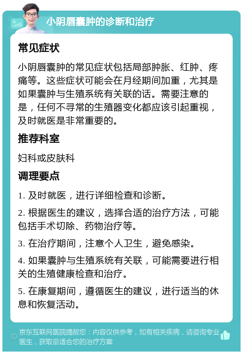 小阴唇囊肿的诊断和治疗 常见症状 小阴唇囊肿的常见症状包括局部肿胀、红肿、疼痛等。这些症状可能会在月经期间加重，尤其是如果囊肿与生殖系统有关联的话。需要注意的是，任何不寻常的生殖器变化都应该引起重视，及时就医是非常重要的。 推荐科室 妇科或皮肤科 调理要点 1. 及时就医，进行详细检查和诊断。 2. 根据医生的建议，选择合适的治疗方法，可能包括手术切除、药物治疗等。 3. 在治疗期间，注意个人卫生，避免感染。 4. 如果囊肿与生殖系统有关联，可能需要进行相关的生殖健康检查和治疗。 5. 在康复期间，遵循医生的建议，进行适当的休息和恢复活动。