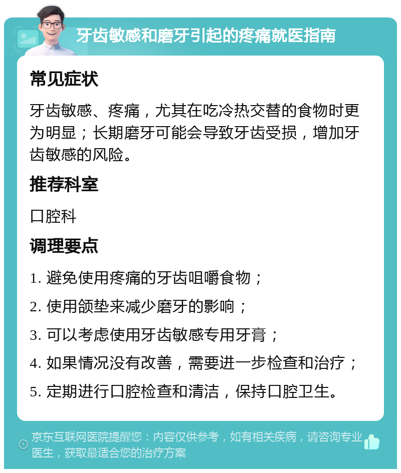 牙齿敏感和磨牙引起的疼痛就医指南 常见症状 牙齿敏感、疼痛，尤其在吃冷热交替的食物时更为明显；长期磨牙可能会导致牙齿受损，增加牙齿敏感的风险。 推荐科室 口腔科 调理要点 1. 避免使用疼痛的牙齿咀嚼食物； 2. 使用颌垫来减少磨牙的影响； 3. 可以考虑使用牙齿敏感专用牙膏； 4. 如果情况没有改善，需要进一步检查和治疗； 5. 定期进行口腔检查和清洁，保持口腔卫生。