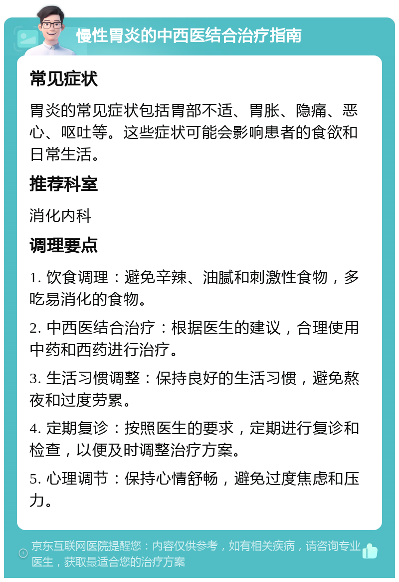 慢性胃炎的中西医结合治疗指南 常见症状 胃炎的常见症状包括胃部不适、胃胀、隐痛、恶心、呕吐等。这些症状可能会影响患者的食欲和日常生活。 推荐科室 消化内科 调理要点 1. 饮食调理：避免辛辣、油腻和刺激性食物，多吃易消化的食物。 2. 中西医结合治疗：根据医生的建议，合理使用中药和西药进行治疗。 3. 生活习惯调整：保持良好的生活习惯，避免熬夜和过度劳累。 4. 定期复诊：按照医生的要求，定期进行复诊和检查，以便及时调整治疗方案。 5. 心理调节：保持心情舒畅，避免过度焦虑和压力。