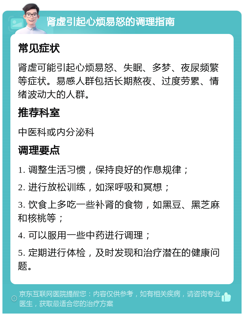 肾虚引起心烦易怒的调理指南 常见症状 肾虚可能引起心烦易怒、失眠、多梦、夜尿频繁等症状。易感人群包括长期熬夜、过度劳累、情绪波动大的人群。 推荐科室 中医科或内分泌科 调理要点 1. 调整生活习惯，保持良好的作息规律； 2. 进行放松训练，如深呼吸和冥想； 3. 饮食上多吃一些补肾的食物，如黑豆、黑芝麻和核桃等； 4. 可以服用一些中药进行调理； 5. 定期进行体检，及时发现和治疗潜在的健康问题。