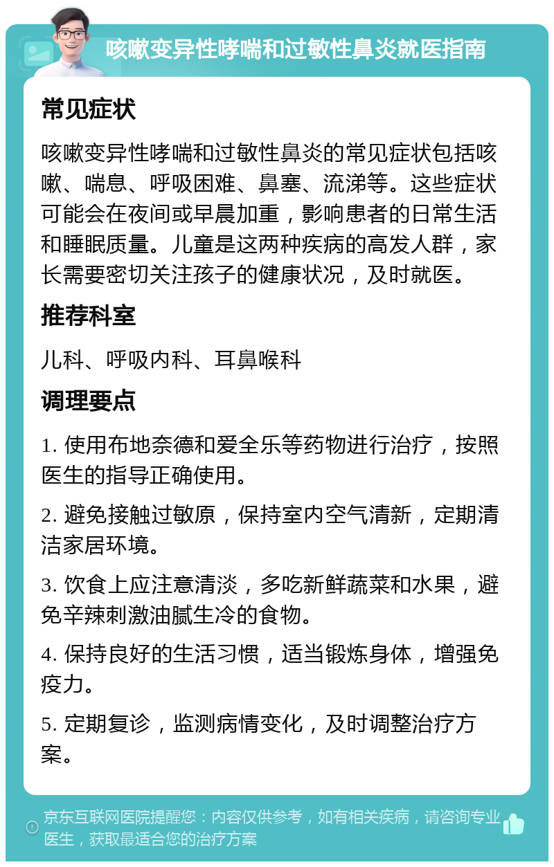 咳嗽变异性哮喘和过敏性鼻炎就医指南 常见症状 咳嗽变异性哮喘和过敏性鼻炎的常见症状包括咳嗽、喘息、呼吸困难、鼻塞、流涕等。这些症状可能会在夜间或早晨加重，影响患者的日常生活和睡眠质量。儿童是这两种疾病的高发人群，家长需要密切关注孩子的健康状况，及时就医。 推荐科室 儿科、呼吸内科、耳鼻喉科 调理要点 1. 使用布地奈德和爱全乐等药物进行治疗，按照医生的指导正确使用。 2. 避免接触过敏原，保持室内空气清新，定期清洁家居环境。 3. 饮食上应注意清淡，多吃新鲜蔬菜和水果，避免辛辣刺激油腻生冷的食物。 4. 保持良好的生活习惯，适当锻炼身体，增强免疫力。 5. 定期复诊，监测病情变化，及时调整治疗方案。