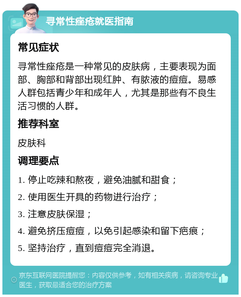 寻常性痤疮就医指南 常见症状 寻常性痤疮是一种常见的皮肤病，主要表现为面部、胸部和背部出现红肿、有脓液的痘痘。易感人群包括青少年和成年人，尤其是那些有不良生活习惯的人群。 推荐科室 皮肤科 调理要点 1. 停止吃辣和熬夜，避免油腻和甜食； 2. 使用医生开具的药物进行治疗； 3. 注意皮肤保湿； 4. 避免挤压痘痘，以免引起感染和留下疤痕； 5. 坚持治疗，直到痘痘完全消退。