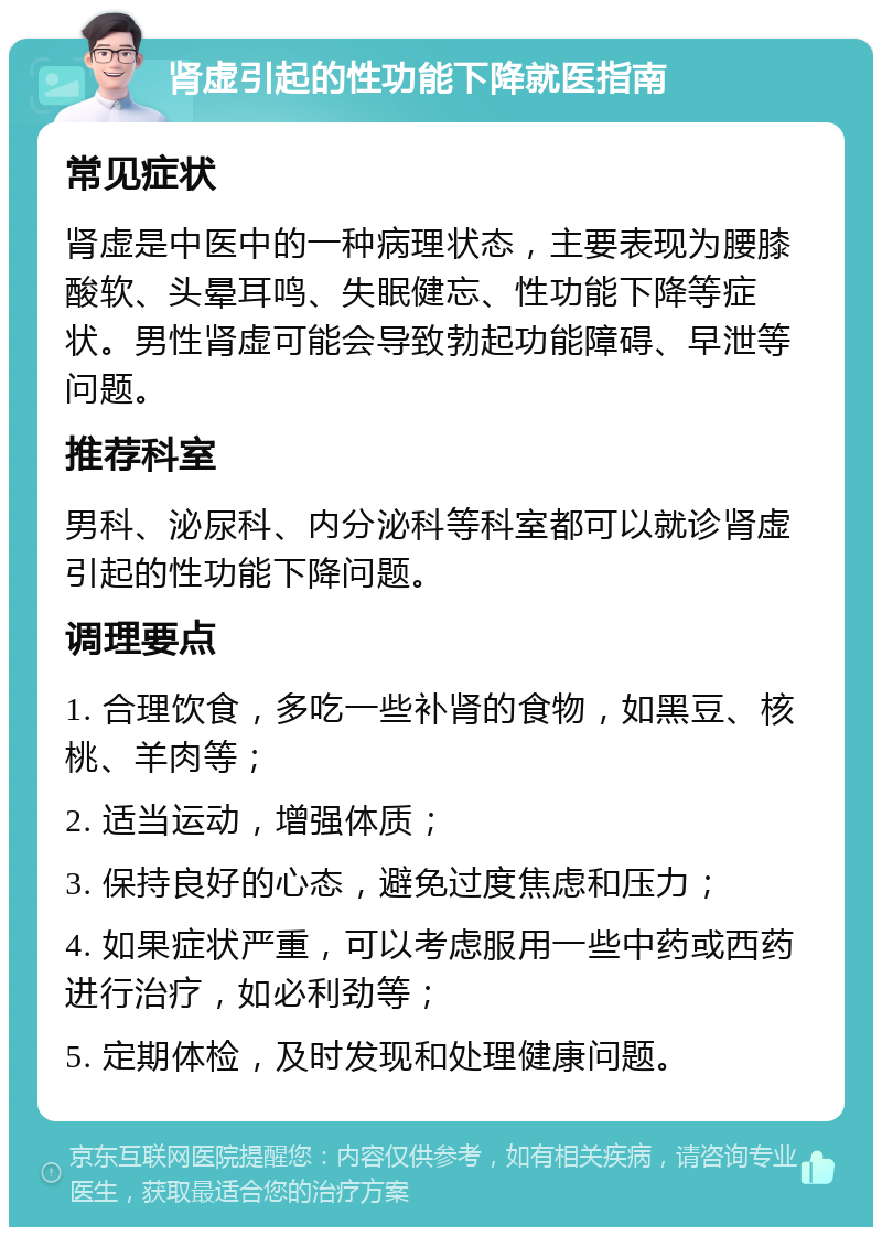 肾虚引起的性功能下降就医指南 常见症状 肾虚是中医中的一种病理状态，主要表现为腰膝酸软、头晕耳鸣、失眠健忘、性功能下降等症状。男性肾虚可能会导致勃起功能障碍、早泄等问题。 推荐科室 男科、泌尿科、内分泌科等科室都可以就诊肾虚引起的性功能下降问题。 调理要点 1. 合理饮食，多吃一些补肾的食物，如黑豆、核桃、羊肉等； 2. 适当运动，增强体质； 3. 保持良好的心态，避免过度焦虑和压力； 4. 如果症状严重，可以考虑服用一些中药或西药进行治疗，如必利劲等； 5. 定期体检，及时发现和处理健康问题。