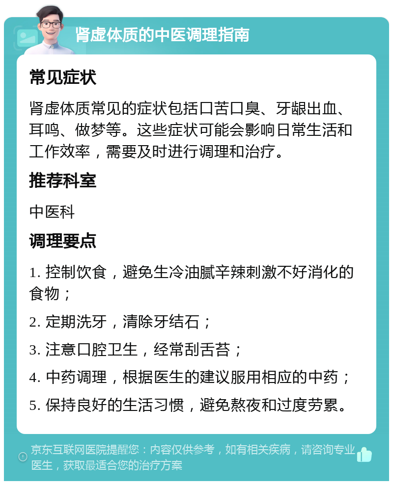 肾虚体质的中医调理指南 常见症状 肾虚体质常见的症状包括口苦口臭、牙龈出血、耳鸣、做梦等。这些症状可能会影响日常生活和工作效率，需要及时进行调理和治疗。 推荐科室 中医科 调理要点 1. 控制饮食，避免生冷油腻辛辣刺激不好消化的食物； 2. 定期洗牙，清除牙结石； 3. 注意口腔卫生，经常刮舌苔； 4. 中药调理，根据医生的建议服用相应的中药； 5. 保持良好的生活习惯，避免熬夜和过度劳累。