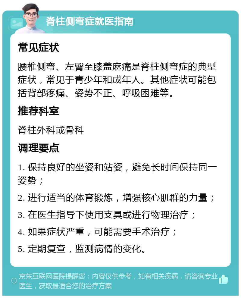 脊柱侧弯症就医指南 常见症状 腰椎侧弯、左臀至膝盖麻痛是脊柱侧弯症的典型症状，常见于青少年和成年人。其他症状可能包括背部疼痛、姿势不正、呼吸困难等。 推荐科室 脊柱外科或骨科 调理要点 1. 保持良好的坐姿和站姿，避免长时间保持同一姿势； 2. 进行适当的体育锻炼，增强核心肌群的力量； 3. 在医生指导下使用支具或进行物理治疗； 4. 如果症状严重，可能需要手术治疗； 5. 定期复查，监测病情的变化。