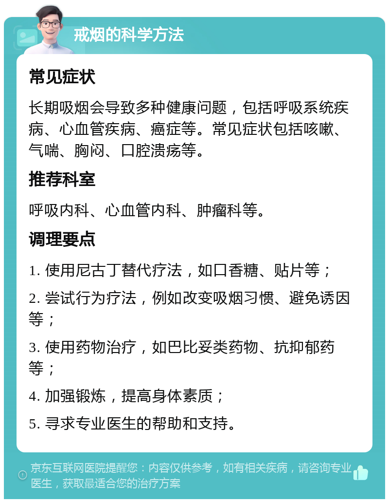 戒烟的科学方法 常见症状 长期吸烟会导致多种健康问题，包括呼吸系统疾病、心血管疾病、癌症等。常见症状包括咳嗽、气喘、胸闷、口腔溃疡等。 推荐科室 呼吸内科、心血管内科、肿瘤科等。 调理要点 1. 使用尼古丁替代疗法，如口香糖、贴片等； 2. 尝试行为疗法，例如改变吸烟习惯、避免诱因等； 3. 使用药物治疗，如巴比妥类药物、抗抑郁药等； 4. 加强锻炼，提高身体素质； 5. 寻求专业医生的帮助和支持。