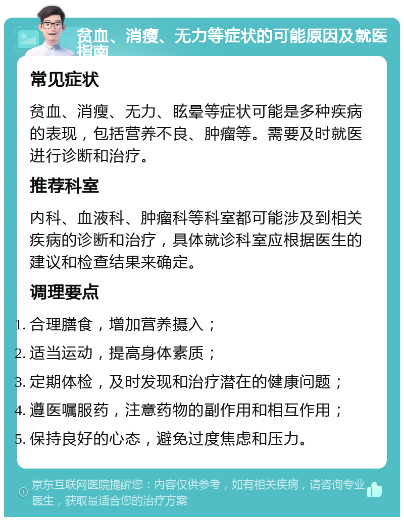 贫血、消瘦、无力等症状的可能原因及就医指南 常见症状 贫血、消瘦、无力、眩晕等症状可能是多种疾病的表现，包括营养不良、肿瘤等。需要及时就医进行诊断和治疗。 推荐科室 内科、血液科、肿瘤科等科室都可能涉及到相关疾病的诊断和治疗，具体就诊科室应根据医生的建议和检查结果来确定。 调理要点 合理膳食，增加营养摄入； 适当运动，提高身体素质； 定期体检，及时发现和治疗潜在的健康问题； 遵医嘱服药，注意药物的副作用和相互作用； 保持良好的心态，避免过度焦虑和压力。