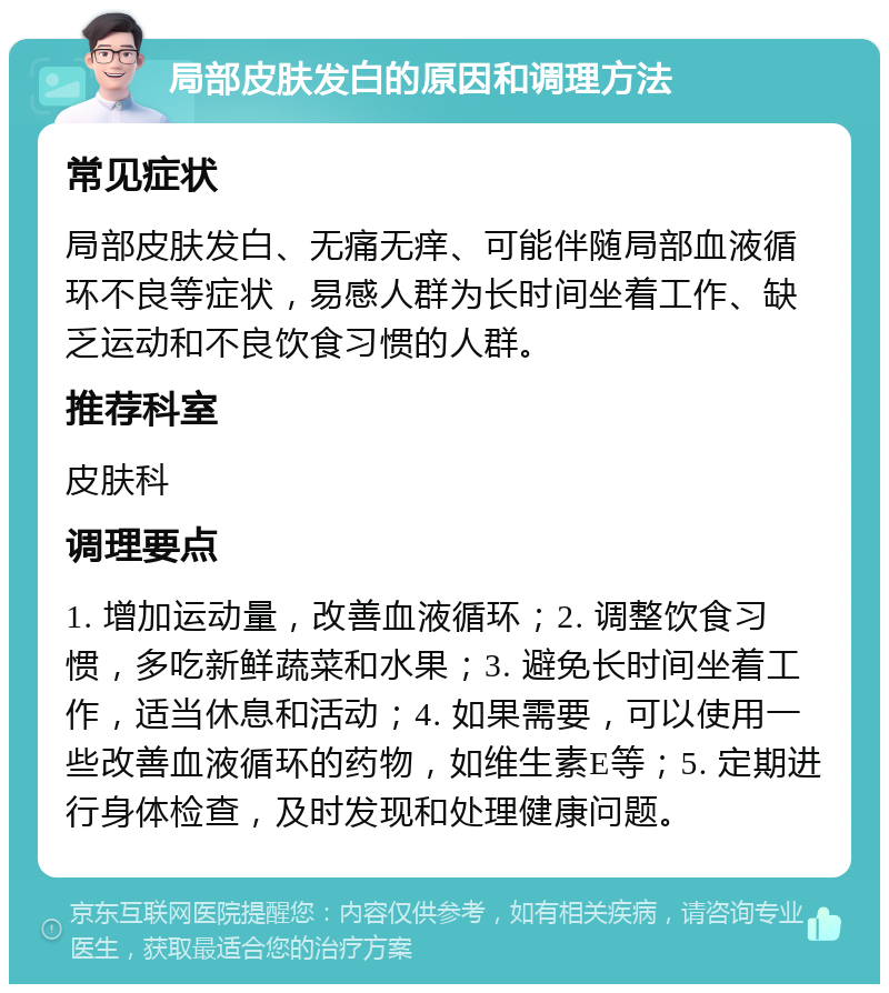 局部皮肤发白的原因和调理方法 常见症状 局部皮肤发白、无痛无痒、可能伴随局部血液循环不良等症状，易感人群为长时间坐着工作、缺乏运动和不良饮食习惯的人群。 推荐科室 皮肤科 调理要点 1. 增加运动量，改善血液循环；2. 调整饮食习惯，多吃新鲜蔬菜和水果；3. 避免长时间坐着工作，适当休息和活动；4. 如果需要，可以使用一些改善血液循环的药物，如维生素E等；5. 定期进行身体检查，及时发现和处理健康问题。