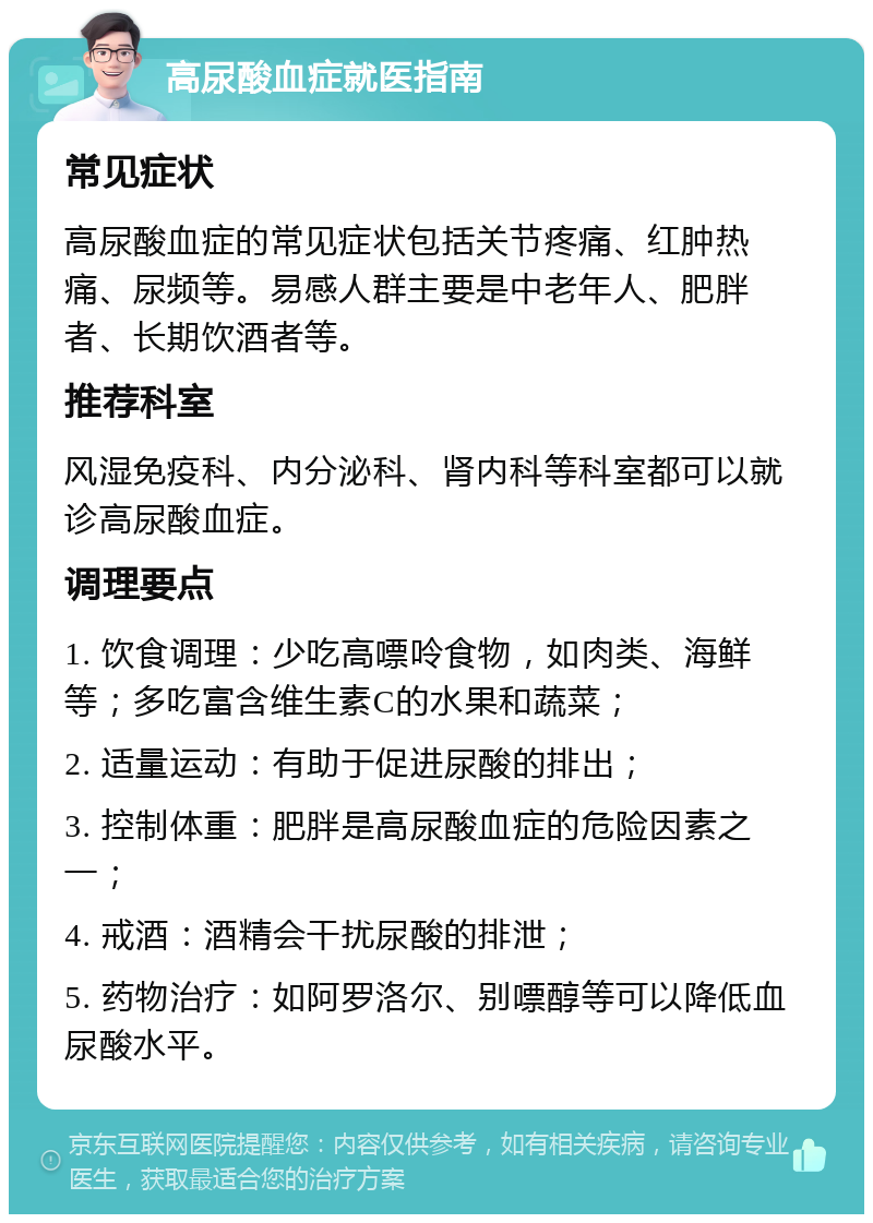 高尿酸血症就医指南 常见症状 高尿酸血症的常见症状包括关节疼痛、红肿热痛、尿频等。易感人群主要是中老年人、肥胖者、长期饮酒者等。 推荐科室 风湿免疫科、内分泌科、肾内科等科室都可以就诊高尿酸血症。 调理要点 1. 饮食调理：少吃高嘌呤食物，如肉类、海鲜等；多吃富含维生素C的水果和蔬菜； 2. 适量运动：有助于促进尿酸的排出； 3. 控制体重：肥胖是高尿酸血症的危险因素之一； 4. 戒酒：酒精会干扰尿酸的排泄； 5. 药物治疗：如阿罗洛尔、别嘌醇等可以降低血尿酸水平。