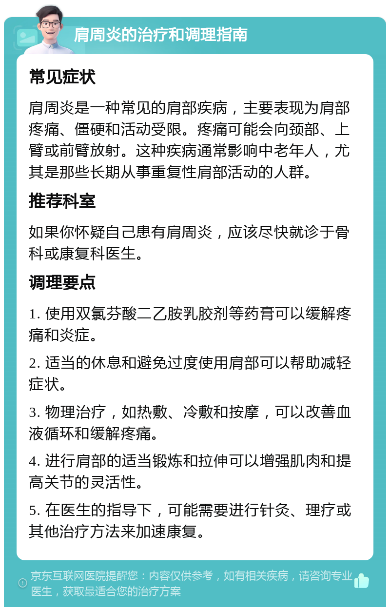 肩周炎的治疗和调理指南 常见症状 肩周炎是一种常见的肩部疾病，主要表现为肩部疼痛、僵硬和活动受限。疼痛可能会向颈部、上臂或前臂放射。这种疾病通常影响中老年人，尤其是那些长期从事重复性肩部活动的人群。 推荐科室 如果你怀疑自己患有肩周炎，应该尽快就诊于骨科或康复科医生。 调理要点 1. 使用双氯芬酸二乙胺乳胶剂等药膏可以缓解疼痛和炎症。 2. 适当的休息和避免过度使用肩部可以帮助减轻症状。 3. 物理治疗，如热敷、冷敷和按摩，可以改善血液循环和缓解疼痛。 4. 进行肩部的适当锻炼和拉伸可以增强肌肉和提高关节的灵活性。 5. 在医生的指导下，可能需要进行针灸、理疗或其他治疗方法来加速康复。