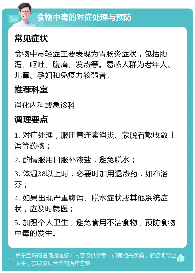 食物中毒的对症处理与预防 常见症状 食物中毒轻症主要表现为胃肠炎症状，包括腹泻、呕吐、腹痛、发热等。易感人群为老年人、儿童、孕妇和免疫力较弱者。 推荐科室 消化内科或急诊科 调理要点 1. 对症处理，服用黄连素消炎、蒙脱石散收敛止泻等药物； 2. 酌情服用口服补液盐，避免脱水； 3. 体温38以上时，必要时加用退热药，如布洛芬； 4. 如果出现严重腹泻、脱水症状或其他系统症状，应及时就医； 5. 加强个人卫生，避免食用不洁食物，预防食物中毒的发生。