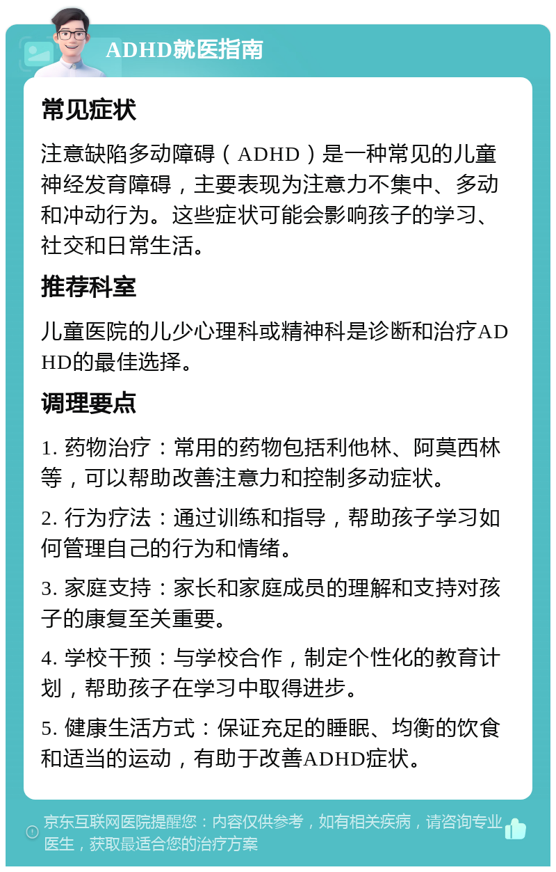 ADHD就医指南 常见症状 注意缺陷多动障碍（ADHD）是一种常见的儿童神经发育障碍，主要表现为注意力不集中、多动和冲动行为。这些症状可能会影响孩子的学习、社交和日常生活。 推荐科室 儿童医院的儿少心理科或精神科是诊断和治疗ADHD的最佳选择。 调理要点 1. 药物治疗：常用的药物包括利他林、阿莫西林等，可以帮助改善注意力和控制多动症状。 2. 行为疗法：通过训练和指导，帮助孩子学习如何管理自己的行为和情绪。 3. 家庭支持：家长和家庭成员的理解和支持对孩子的康复至关重要。 4. 学校干预：与学校合作，制定个性化的教育计划，帮助孩子在学习中取得进步。 5. 健康生活方式：保证充足的睡眠、均衡的饮食和适当的运动，有助于改善ADHD症状。