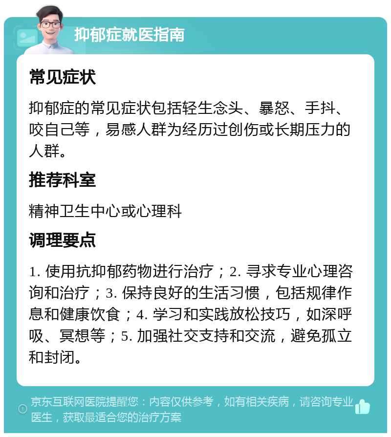 抑郁症就医指南 常见症状 抑郁症的常见症状包括轻生念头、暴怒、手抖、咬自己等，易感人群为经历过创伤或长期压力的人群。 推荐科室 精神卫生中心或心理科 调理要点 1. 使用抗抑郁药物进行治疗；2. 寻求专业心理咨询和治疗；3. 保持良好的生活习惯，包括规律作息和健康饮食；4. 学习和实践放松技巧，如深呼吸、冥想等；5. 加强社交支持和交流，避免孤立和封闭。