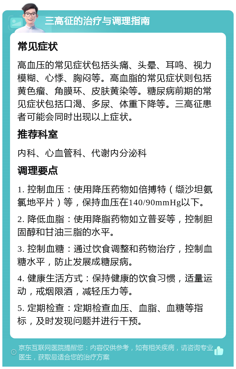 三高征的治疗与调理指南 常见症状 高血压的常见症状包括头痛、头晕、耳鸣、视力模糊、心悸、胸闷等。高血脂的常见症状则包括黄色瘤、角膜环、皮肤黄染等。糖尿病前期的常见症状包括口渴、多尿、体重下降等。三高征患者可能会同时出现以上症状。 推荐科室 内科、心血管科、代谢内分泌科 调理要点 1. 控制血压：使用降压药物如倍搏特（缬沙坦氨氯地平片）等，保持血压在140/90mmHg以下。 2. 降低血脂：使用降脂药物如立普妥等，控制胆固醇和甘油三脂的水平。 3. 控制血糖：通过饮食调整和药物治疗，控制血糖水平，防止发展成糖尿病。 4. 健康生活方式：保持健康的饮食习惯，适量运动，戒烟限酒，减轻压力等。 5. 定期检查：定期检查血压、血脂、血糖等指标，及时发现问题并进行干预。