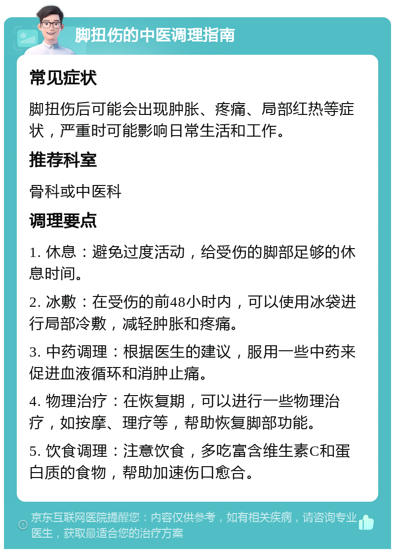 脚扭伤的中医调理指南 常见症状 脚扭伤后可能会出现肿胀、疼痛、局部红热等症状，严重时可能影响日常生活和工作。 推荐科室 骨科或中医科 调理要点 1. 休息：避免过度活动，给受伤的脚部足够的休息时间。 2. 冰敷：在受伤的前48小时内，可以使用冰袋进行局部冷敷，减轻肿胀和疼痛。 3. 中药调理：根据医生的建议，服用一些中药来促进血液循环和消肿止痛。 4. 物理治疗：在恢复期，可以进行一些物理治疗，如按摩、理疗等，帮助恢复脚部功能。 5. 饮食调理：注意饮食，多吃富含维生素C和蛋白质的食物，帮助加速伤口愈合。